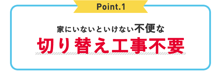 Point.1 家にいないといけない不便 切り替え工事不要
