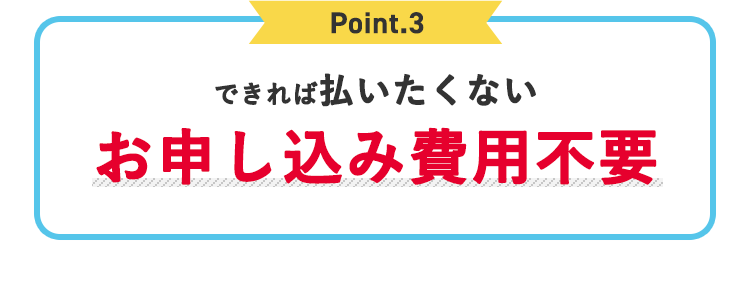Point.3 できれば払いたくないお申し込み費用不要