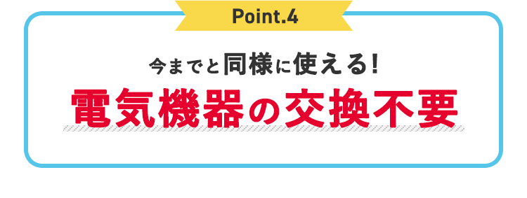 Point.4 今までと同様に使える！電気機器の交換不要
