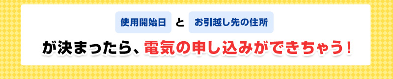 使用開始日とお引越し先の住所が決まったら、電気の申し込みができちゃう！