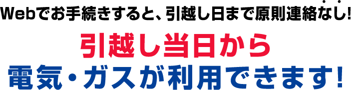 Webでお手続きすると、引越し日まで原則連絡なし！ 引越し当日から 電気・ガスが利用できます！
