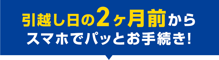 引越し日の2ヶ月前からスマホでパッとお手続き！