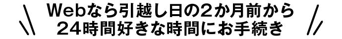 Webなら引越し日の2か月前から24時間好きな時間にお手続き