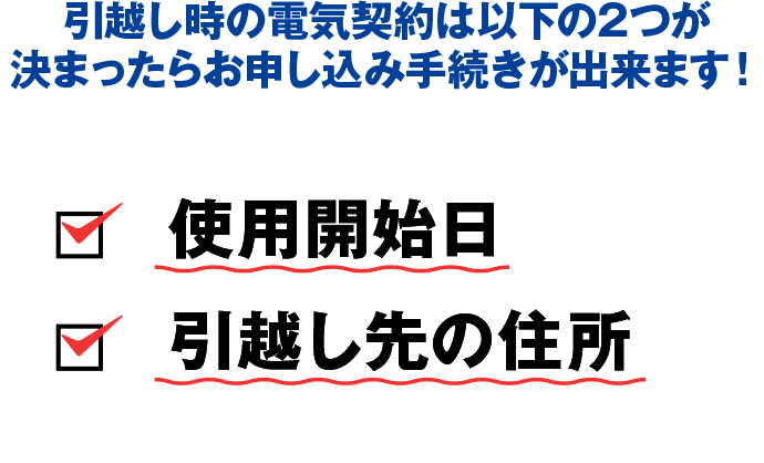 引越し時の電気契約は以下の2つがわかればお申込み手続きができます【ご使用開始日】【お引越し先の住所】