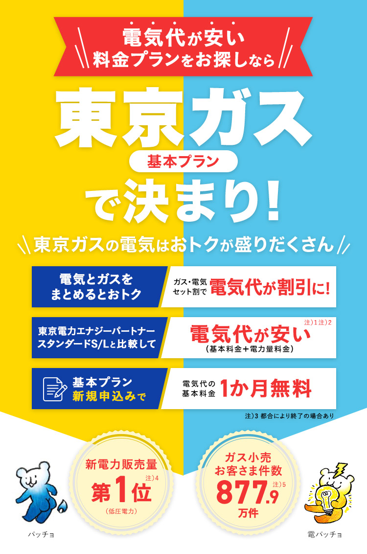 電気代が安い料金プランをお探しなら東京ガス基本プランで決まり!東京ガスの電気はおトクが盛りだくさん。電気とガスをまとめるとおトク ガス・電気セット割で電気代が割引に!/東京電力エナジーパートナースタンダードS/Lと比較して電気代が安い（基本料金＋電力量料金）/基本プラン新規申込みで電気代の基本料金 1ヶ月無料 新電力販売量第1位注）2(低圧電力) ガス小売 お客さま件数 877.9万件注）3 パッチョ 電パッチョ