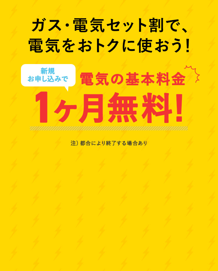 ガス・電気セット割で、 電気をおトクに使おう！ お申込みで、電気の基本料金 1ヶ月無料！