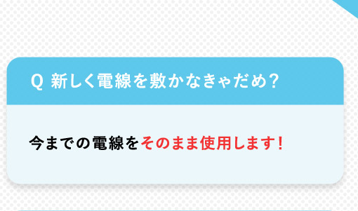 Q 新しく電線を敷かなきゃだめ？ 今までの電線をそのまま使用します！