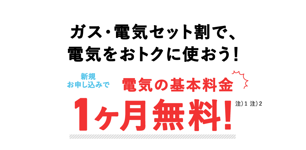 ガス・電気セット割で、 電気をおトクに使おう! お申し込みで、電気の基本料金 1ヶ月無料! 注)都合により終了する場合あり