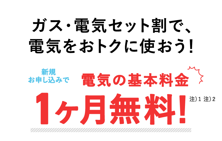 ガス・電気セット割で、 電気をおトクに使おう! お申し込みで、電気の基本料金 1ヶ月無料! 注)都合により終了する場合あり