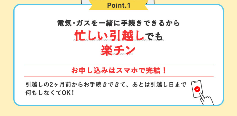Point.1 電気・ガスを一緒に手続きできるから忙しい引っ越しでも楽チン お申込みはスマホで完結！引越しの2ヶ月前からお手続きできて、あとは引っ越し日まで何もしなくてOK！