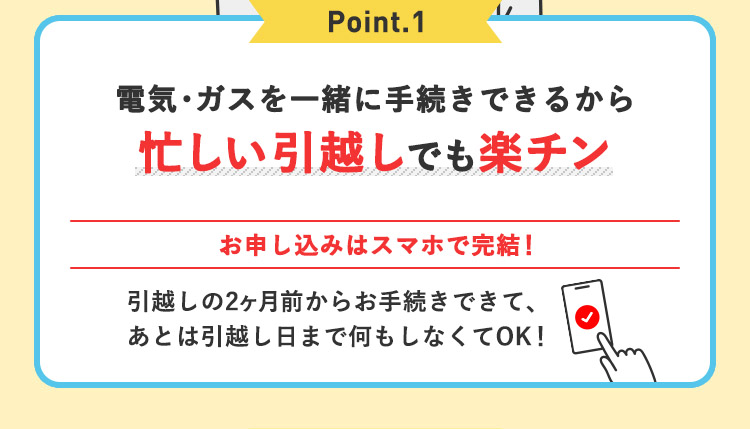 Point.1 電気・ガスを一緒に手続きできるから忙しい引っ越しでも楽チン お申込みはスマホで完結！引越しの2ヶ月前からお手続きできて、あとは引っ越し日まで何もしなくてOK！