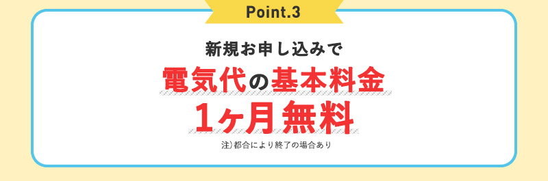 Point.3 新規お申込みで電気代の基本料金1ヶ月無料 注）都合により終了の場合あり