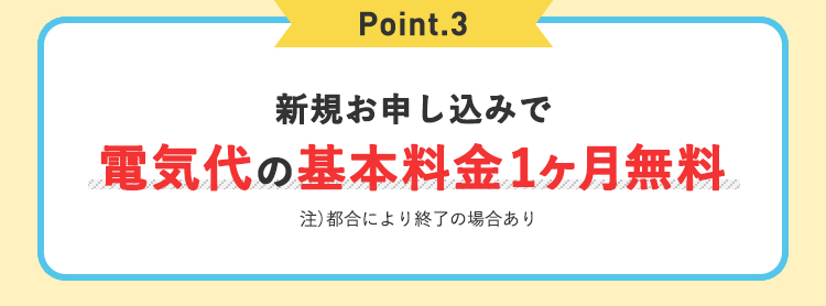 Point.3 新規お申込みで電気代の基本料金1ヶ月無料 注）都合により終了の場合あり