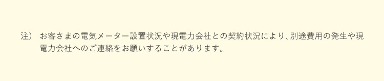 注）お客さまの電気メーター設置状況や現電力会社との契約状況により、別途費用の発生や現電力会社へのご連絡をお願いすることがあります。