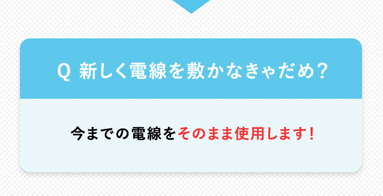 Q 新しく電線を敷かなきゃだめ？ 今までの電線をそのまま使用します！