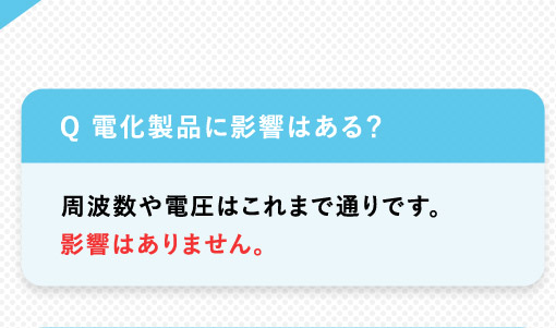 Q 電化製品に影響はある？周波数や電圧はこれまで通りです。影響はありません。