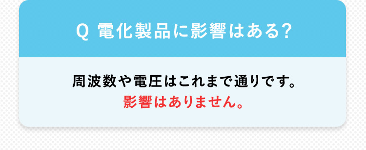 Q 電化製品に影響はある？周波数や電圧はこれまで通りです。影響はありません。