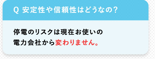 Q 安定性や信頼性はどうなの？停電のリスクは現在お使いの電力会社から変わりません。