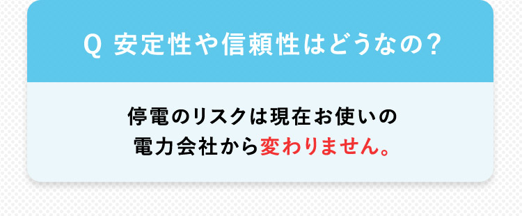 Q 安定性や信頼性はどうなの？停電のリスクは現在お使いの電力会社さんから変わりません。