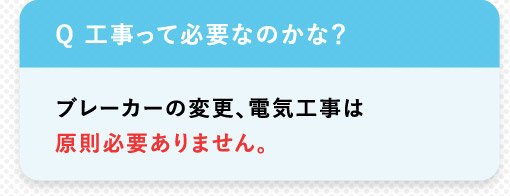 Q 工事って必要なのかな？ブレーカーの変更、 電気工事は原則必要ありません。