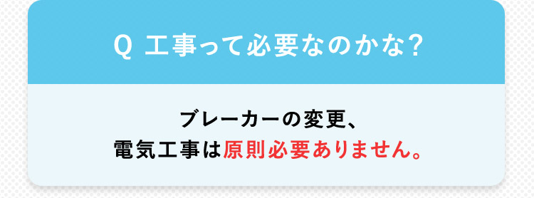 Q 工事って必要なのかな？ブレーカーの変更、 電気工事は原則必要ありません。