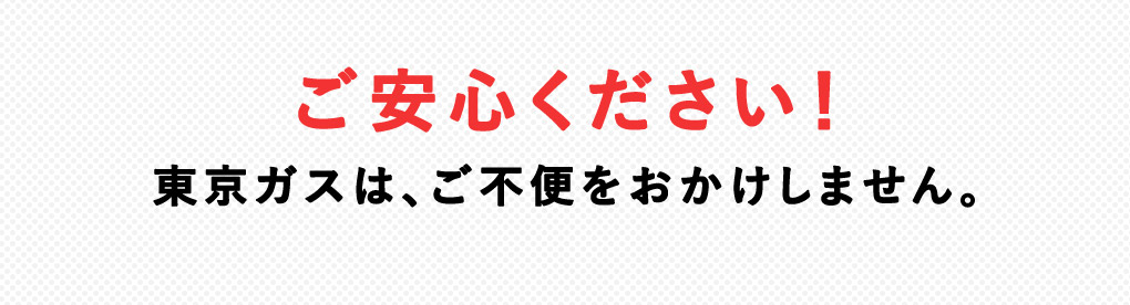 ご安心ください！東京ガスは、 ご不便をおかけしません。
