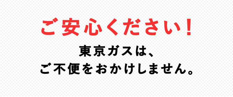ご安心ください！東京ガスは、 ご不便をおかけしません。