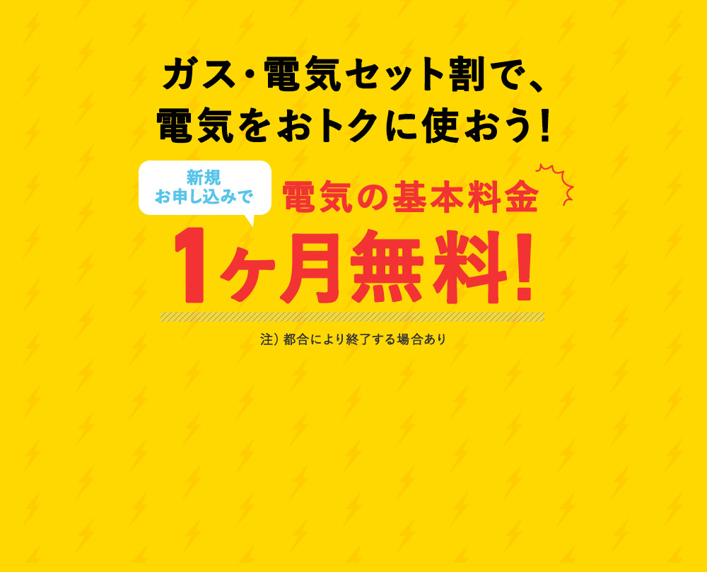 ガス・電気セット割で、 電気をおトクに使おう！ お申込みで、電気の基本料金 1ヶ月無料！ 注）都合により終了する場合あり