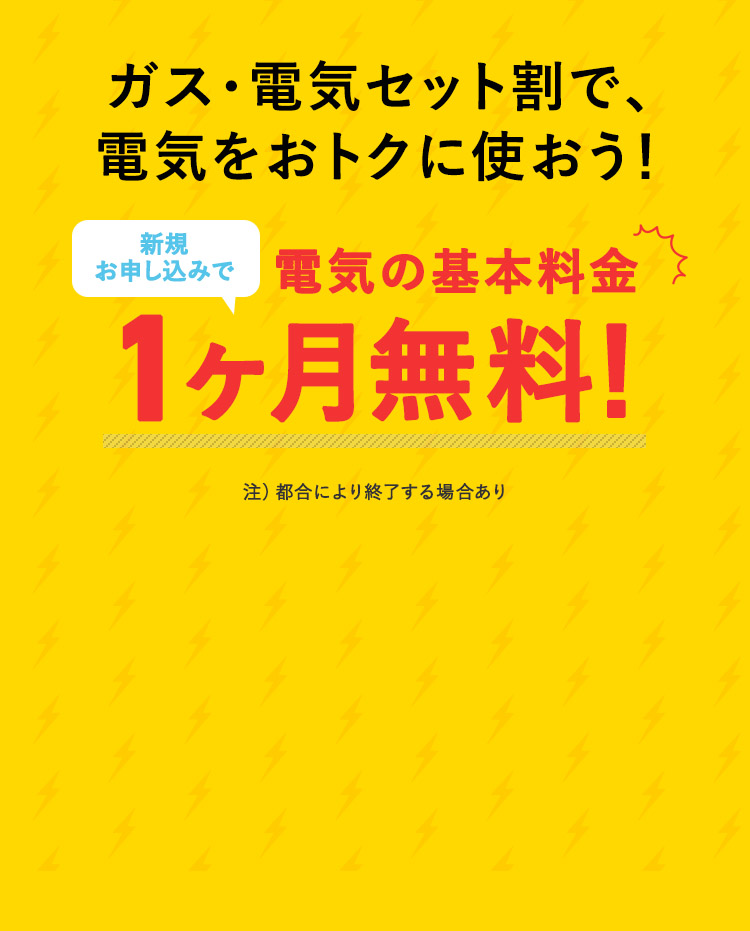 ガス・電気セット割で、 電気をおトクに使おう！ お申込みで、電気の基本料金 1ヶ月無料！ 注）都合により終了する場合あり