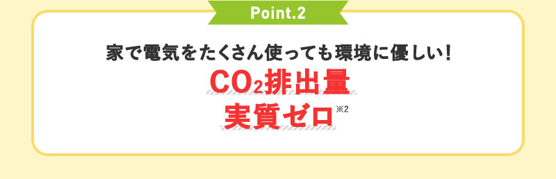 Point.2 家で電気をたくさん使っても環境に優しい！CO2排出量実質ゼロ※2