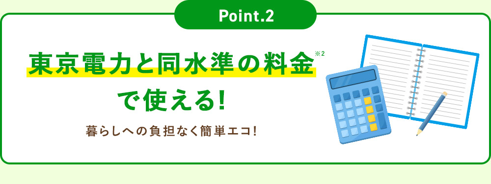 Point.2 東京電力と同等の料金※2で使える！ 暮らしへの負担なく簡単エコ！