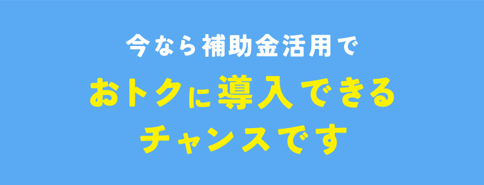 今なら補助金活用でおトクに導入できるチャンスです