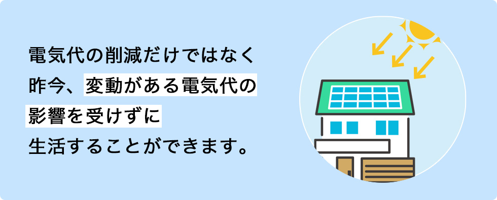 電気代の削減だけではなく昨今、変動がある電気代の影響を受けずに生活することができます。