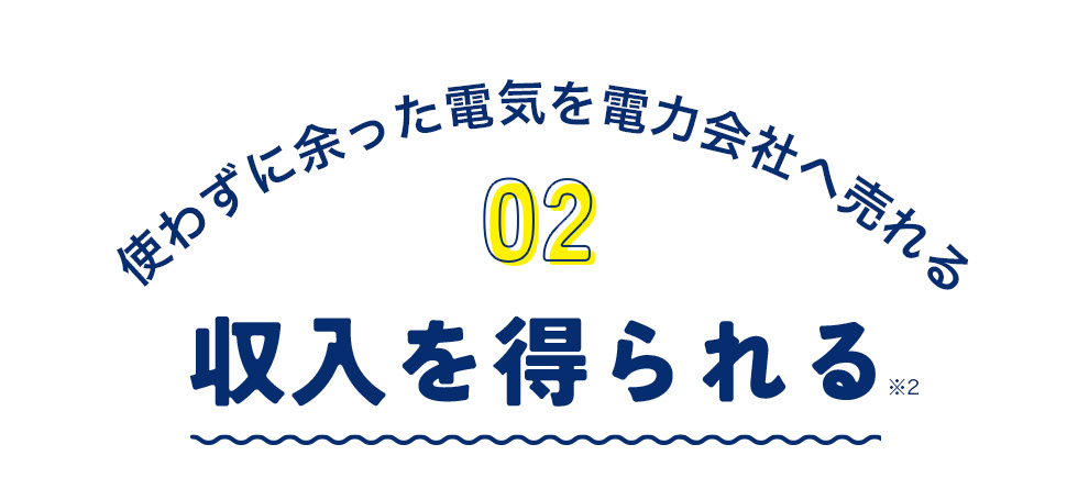 使わずに余った電気を電力会社へ売れる 02 収入を得られる※2