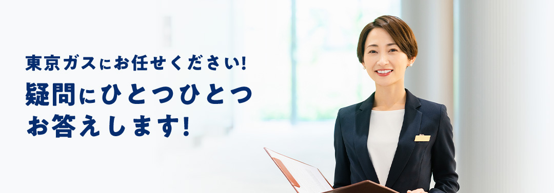 東京ガスにお任せください! 疑問にひとつひとつお答えします!