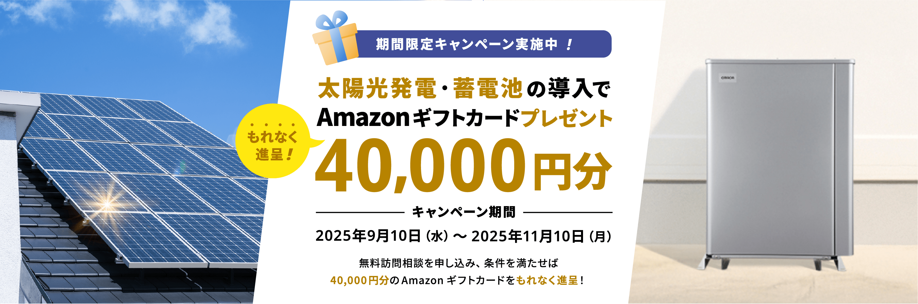 期間限定キャンペーン実施中!太陽光発電・蓄電池導入で40,000円分のAmazonギフトカードプレゼントキャンペーン期間2025年9月10日(水)〜2025年11月10日(月)無料訪問相談を申し込み、条件を満たせば40,000円分のAmazonギフトカードをもれなく進呈!
