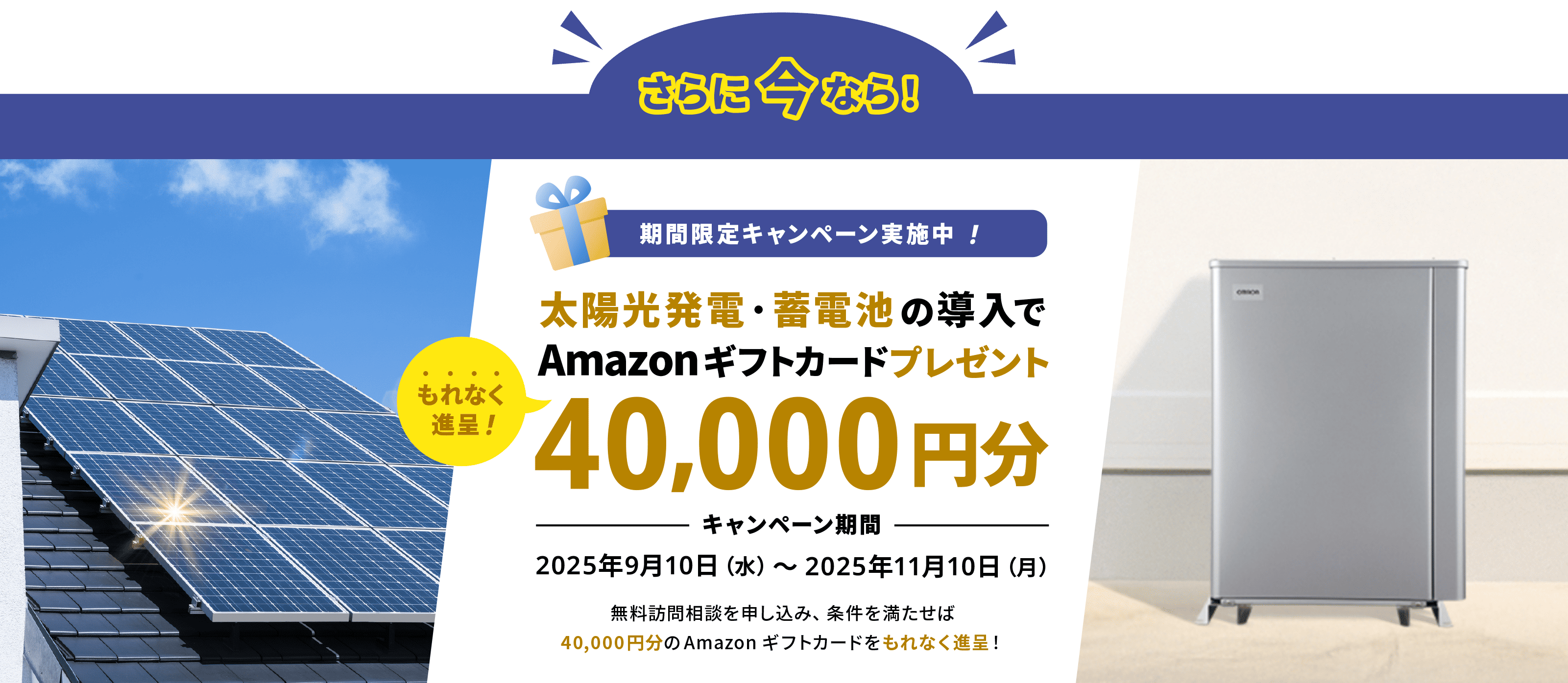 さらに今なら!期間限定キャンペーン実施中!太陽光発電・蓄電池導入で40,000円分のAmazonギフトカードプレゼントキャンペーン期間2025年9月10日(水)〜2025年11月10日(月)無料訪問相談を申し込み、条件を満たせば40,000円分のAmazonギフトカードをもれなく進呈!