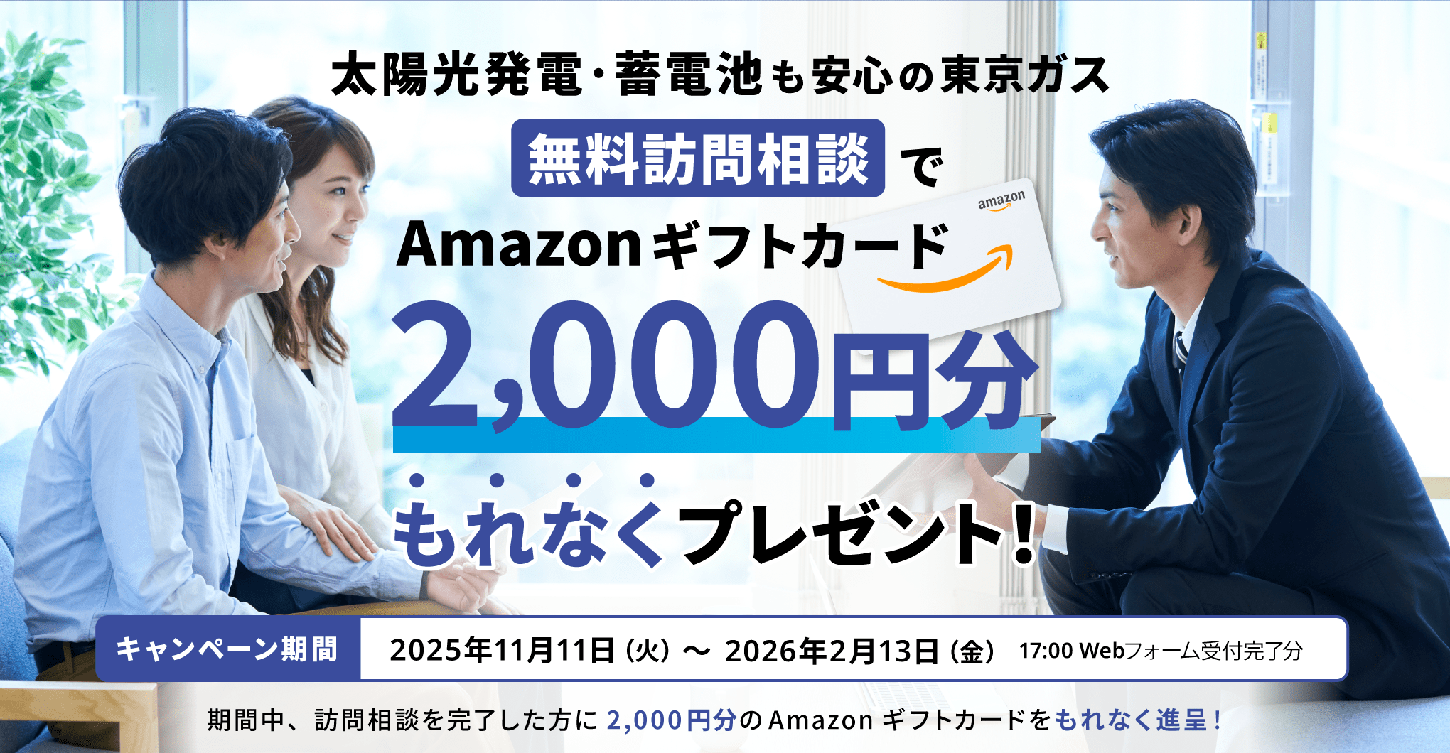 太陽光発電・蓄電池も安心の東京ガス　無料訪問相談でAmazonギフトカード2,000円分もれなくプレゼント！キャンペーン期間2025年11月11日（火）〜2026年2月13日（金）17:00 Webフォーム受付完了分　期間中、訪問相談を完了した方に2,000円分のAmazonギフトカードをもれなく進呈！