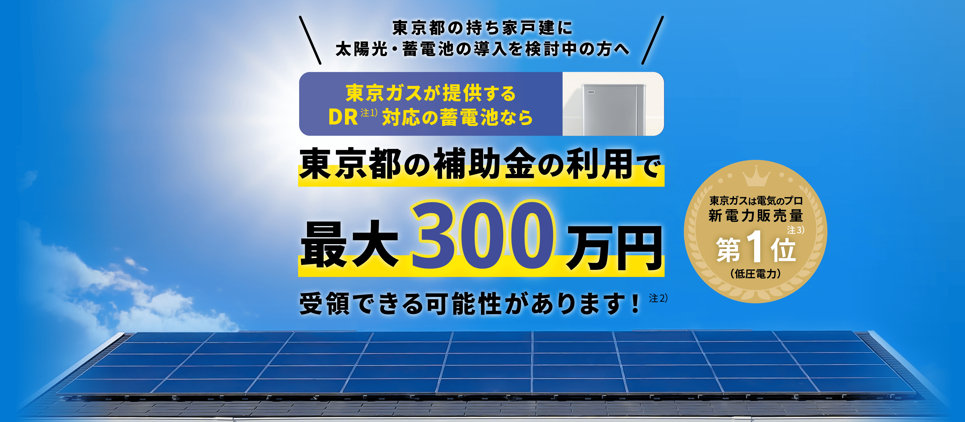 東京都の持ち家戸建に太陽光・蓄電池の導入を検討中の方へ 東京ガスが提供するDR注1）対応の蓄電池なら東京都の補助金の利用で最大300万円受領できる可能性があります！注2）東京ガスは電気のプロ新電力販売量第1位（低圧電力）注3）