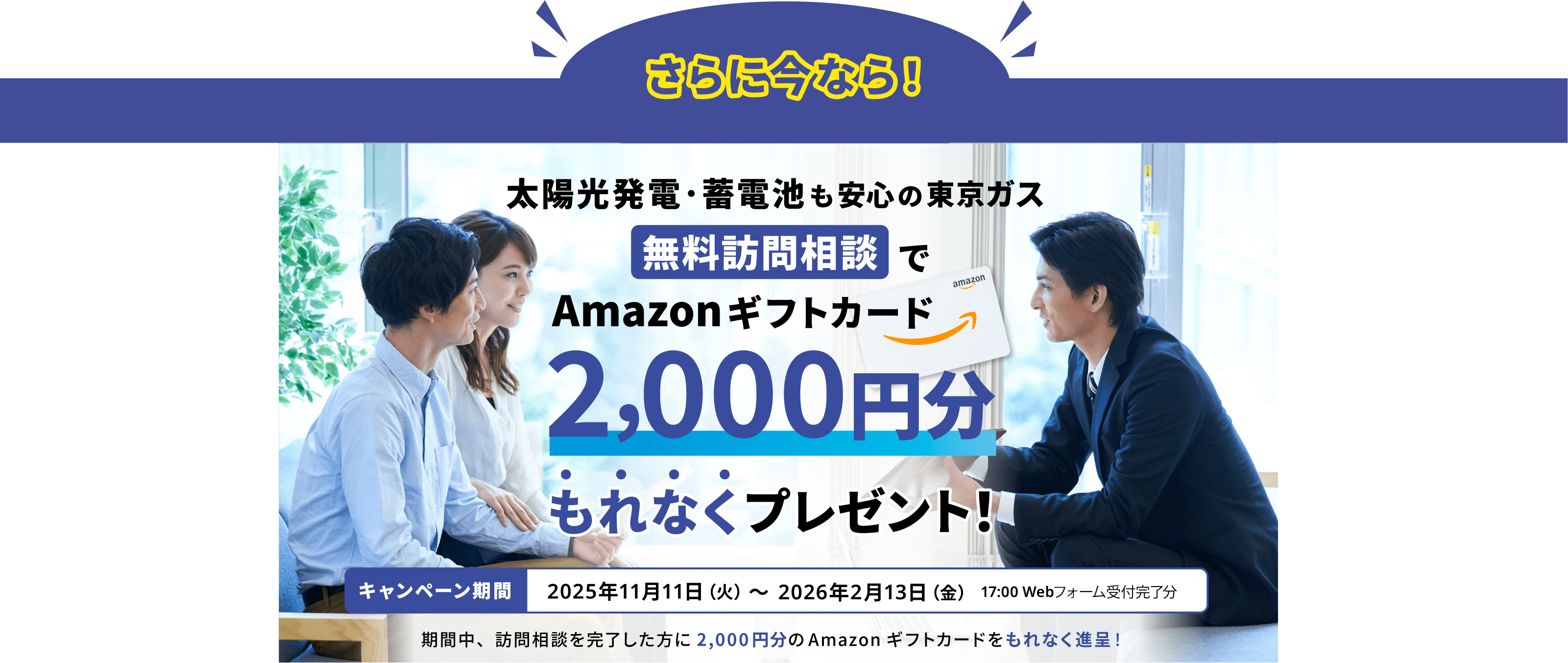 さらに今なら！太陽光発電・蓄電池も安心の東京ガス　無料訪問相談でAmazonギフトカード2,000円分もれなくプレゼント！キャンペーン期間2025年11月11日（火）〜2026年2月13日（金）17:00 Webフォーム受付完了分　期間中、訪問相談を完了した方に2,000円分のAmazonギフトカードをもれなく進呈！