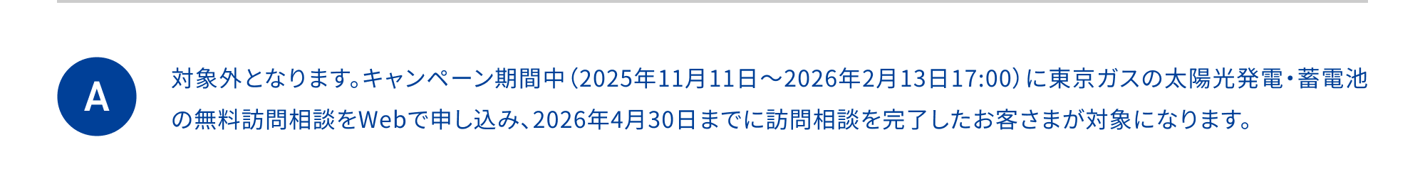 対象外となります。キャンペーン期間中（2025年11月11日～2026年2月13日17:00）に東京ガスの太陽光発電・蓄電池の無料訪問相談をWebで申し込み、2026年4月30日までに訪問相談を完了したお客さまが対象になります。