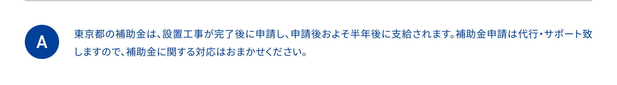 東京都の補助金は、設置工事が完了後に申請し、申請後およそ半年後に支給されます。補助金申請は代行・サポート致しますので、補助金に関する対応はおまかせください。