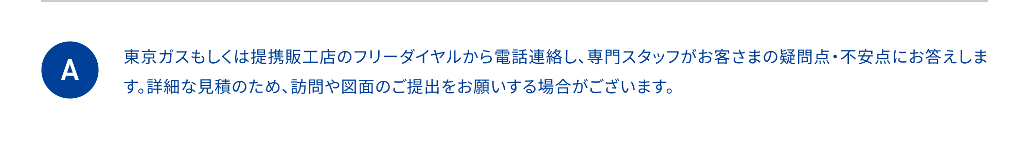 東京ガスもしくは提携販工店のフリーダイヤルから電話連絡し、訪問日時を調整させていただきます。太陽光発電の導入を希望される場合は、ご自宅の図面を提出いただき、お見積もり致します。