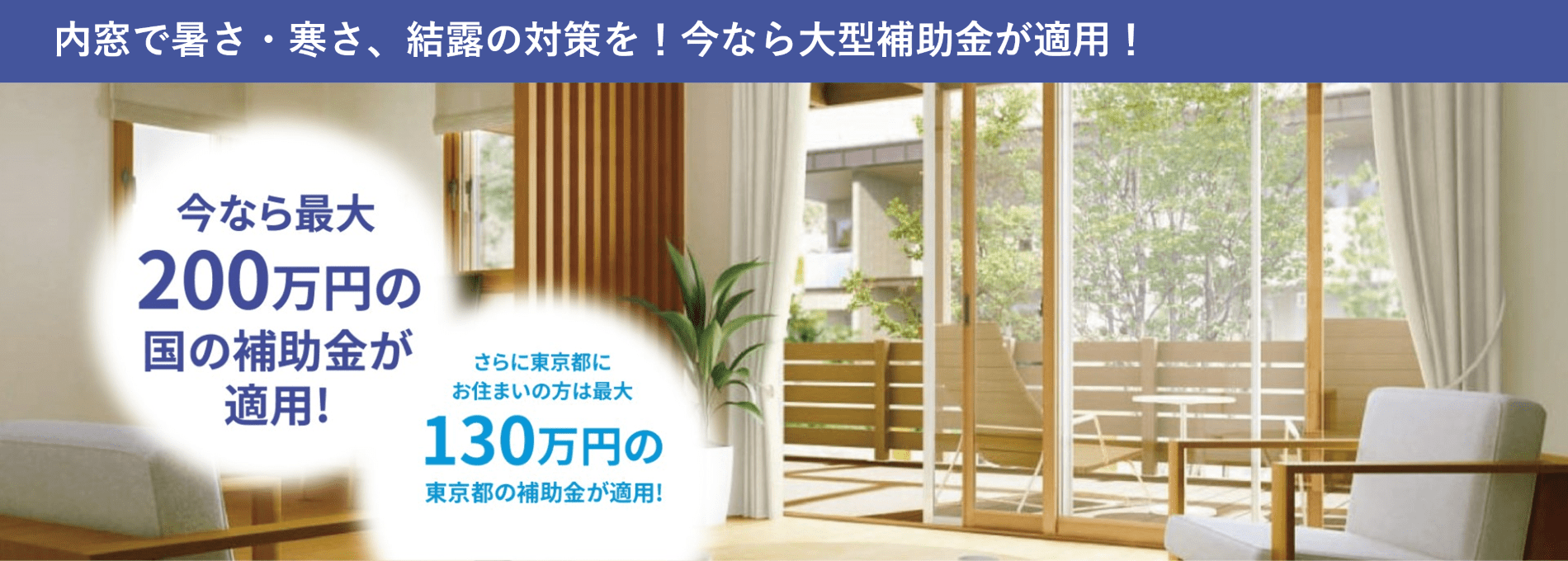 内窓で暑さ・寒さ、結露の対策を！今なら大型補助金が適用！今なら最大200万円の国の補助金が適用！さらに東京都にお住まいの方は最大130万円の東京都の補助金が適用！
