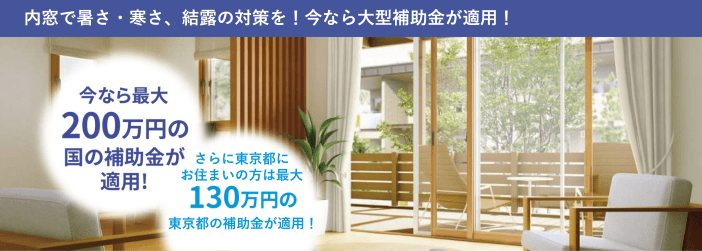 内窓で暑さ・寒さ、結露の対策を！今なら大型補助金が適用！今なら最大200万円の国の補助金が適用！さらに東京都にお住まいの方は最大130万円の東京都の補助金が適用！