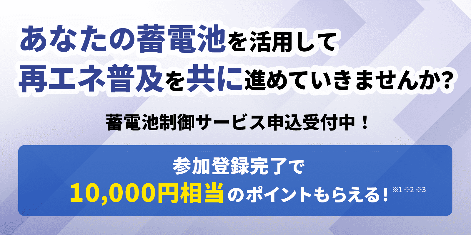 あなたの蓄電池を活用して、再エネ普及を共に進めていきませんか？蓄電池制御サービス申込受付中！参加登録完了で10,000円相当のポイントもらえる！ ※1 ※2 ※3