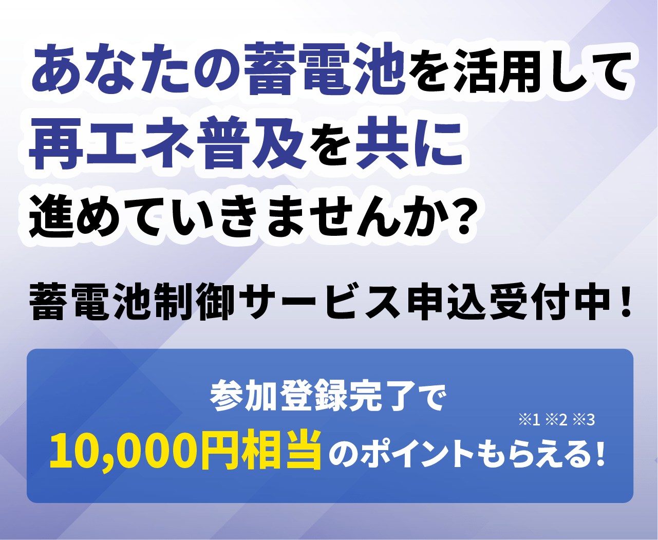 あなたの蓄電池を活用して、再エネ普及を共に進めていきませんか？蓄電池制御サービス申込受付中！参加登録完了で10,000円相当のポイントもらえる！ ※1 ※2 ※3