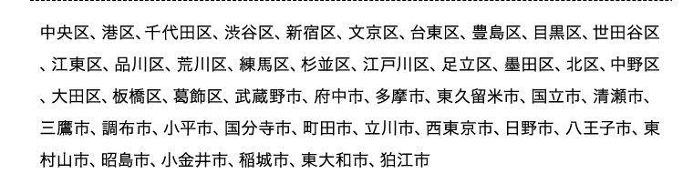 中央区、港区、千代田区、渋谷区、新宿区、文京区、台東区、豊島区、目黒区、世田谷区、江東区、品川区、荒川区、練馬区、杉並区、江戸川区、足立区、墨田区、北区、中野区、大田区、板橋区、葛飾区、武蔵野市、府中市、多摩市、東久留米市、国立市、清瀬市、三鷹市、調布市、小平市、 国分寺市、町田市、立川市、西東京市、日野市、八王子市、東村山市、昭島市、小金井市、稲城市、東大和市、狛江市