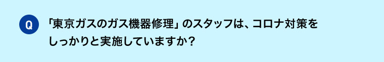 Q 「東京ガスのガス機器修理」のスタッフは、コロナ対策をしっかりと実施していますか？