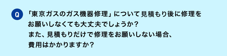 Q 「東京ガスのガス機器修理」について 見積後に修理をお願いしなくても大丈夫でしょうか？ また、見積もりだけで修理をお願いしない場合、費用はかかりますか？